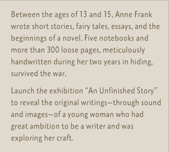 Between the ages of 13 and 15, Anne Frank wrote short stories, fairy tales, essays, and the beginnings of a novel. Five notebooks and more than 300 loose pages, meticulously handwritten during her two years in hiding, survived the war.  Launch the exhibition 'An Unfinished Story' to reveal the original writings—-through sound and images—-of a young woman who had great ambition to be a writer and was exploring her craft.