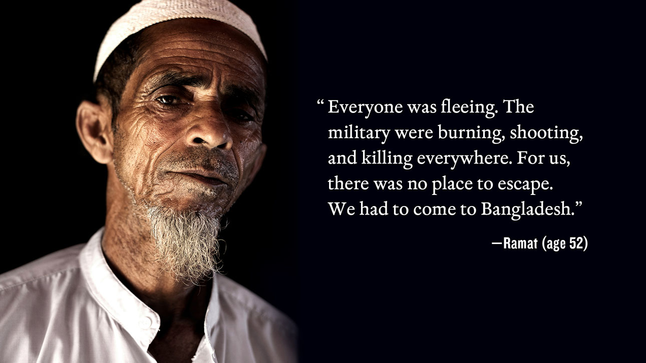Everyone was fleeing.  The military were burning, shooting, and killing everywhere.  For us, there was no place to escape.  We had to come to Bangladesh. -Ramat (age 52)